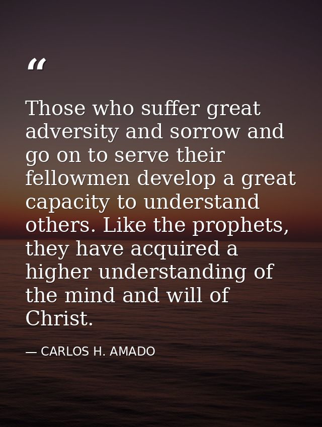 Those who suffer great adversity and sorrow and go on to serve their fellowmen develop a great capacity to understand ot — CARLOS H. AMADO