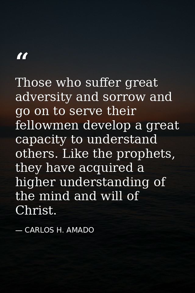 Those who suffer great adversity and sorrow and go on to serve their fellowmen develop a great capacity to understand ot — CARLOS H. AMADO