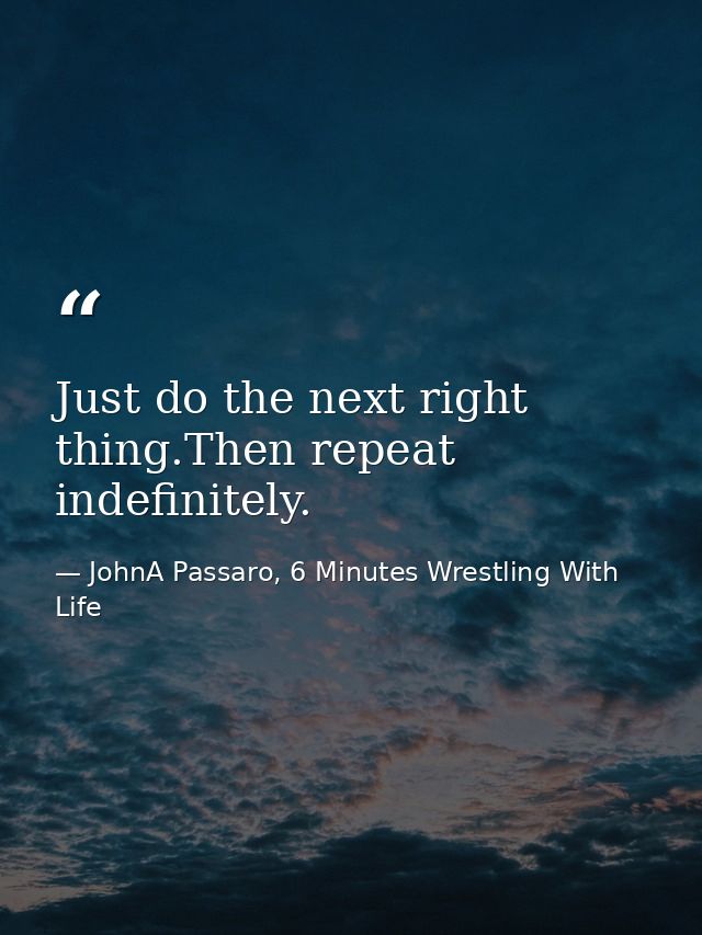 Just do the next right thing.Then repeat indefinitely. — JohnA Passaro, 6 Minutes Wrestling With Life