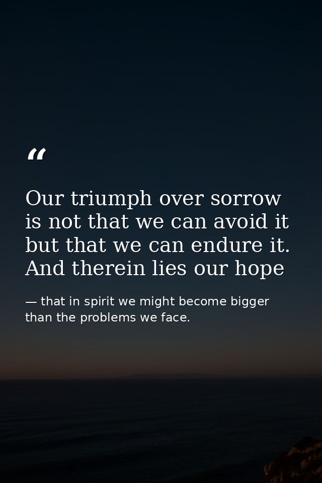 Our triumph over sorrow is not that we can avoid it but that we can endure it. And therein lies our hope — that in spirit we might become bigger than the problems we face.