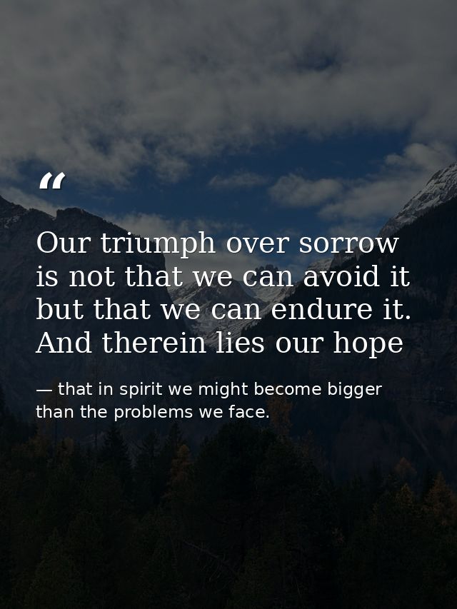 Our triumph over sorrow is not that we can avoid it but that we can endure it. And therein lies our hope — that in spirit we might become bigger than the problems we face.