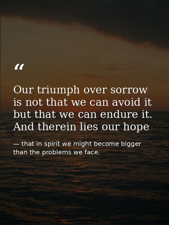 Our triumph over sorrow is not that we can avoid it but that we can endure it. And therein lies our hope — that in spirit we might become bigger than the problems we face.