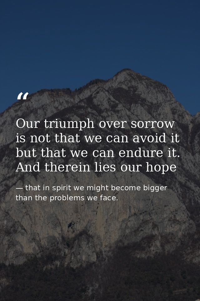 Our triumph over sorrow is not that we can avoid it but that we can endure it. And therein lies our hope — that in spirit we might become bigger than the problems we face.