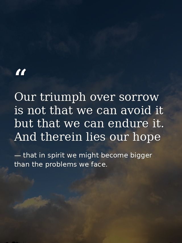 Our triumph over sorrow is not that we can avoid it but that we can endure it. And therein lies our hope — that in spirit we might become bigger than the problems we face.
