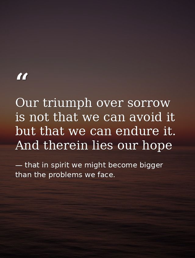 Our triumph over sorrow is not that we can avoid it but that we can endure it. And therein lies our hope — that in spirit we might become bigger than the problems we face.