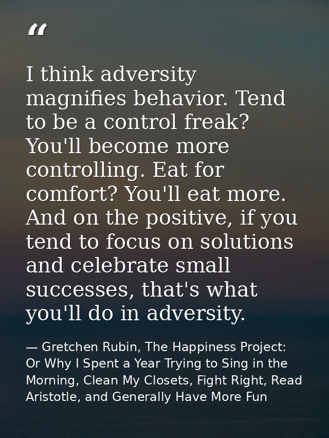 I think adversity magnifies behavior. Tend to be a control freak? You'll become more controlling. Eat for comfort? You'l — Gretchen Rubin, The Happiness Project: Or Why I Spent a Year Trying to Sing in the Morning, Clean My Closets, Fight Right, Read Aristotle, and Generally Have More Fun