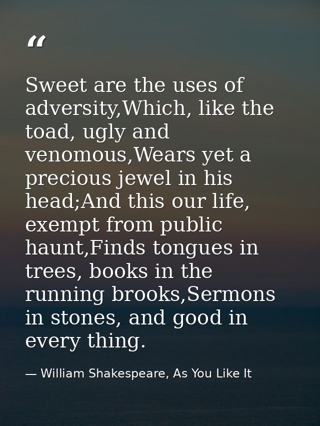 Sweet are the uses of adversity,Which, like the toad, ugly and venomous,Wears yet a precious jewel in his head;And this  — William Shakespeare, As You Like It