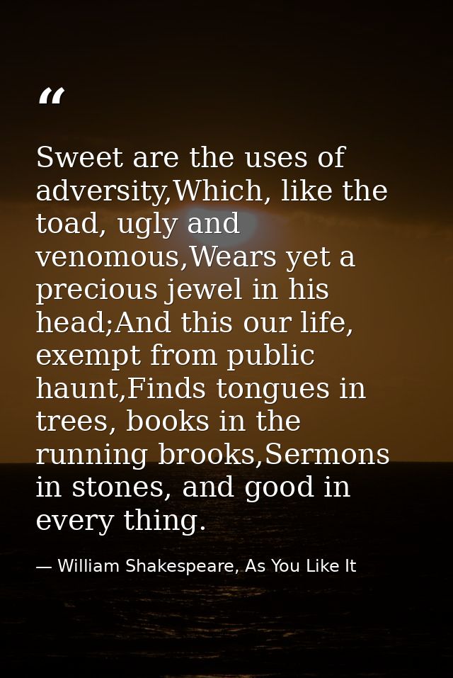 Sweet are the uses of adversity,Which, like the toad, ugly and venomous,Wears yet a precious jewel in his head;And this  — William Shakespeare, As You Like It