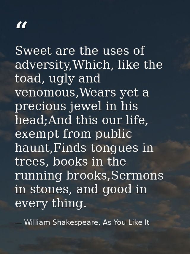 Sweet are the uses of adversity,Which, like the toad, ugly and venomous,Wears yet a precious jewel in his head;And this  — William Shakespeare, As You Like It