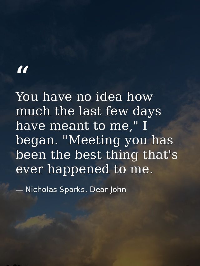 You have no idea how much the last few days have meant to me," I began. "Meeting you has been the best thing that's ever — Nicholas Sparks, Dear John