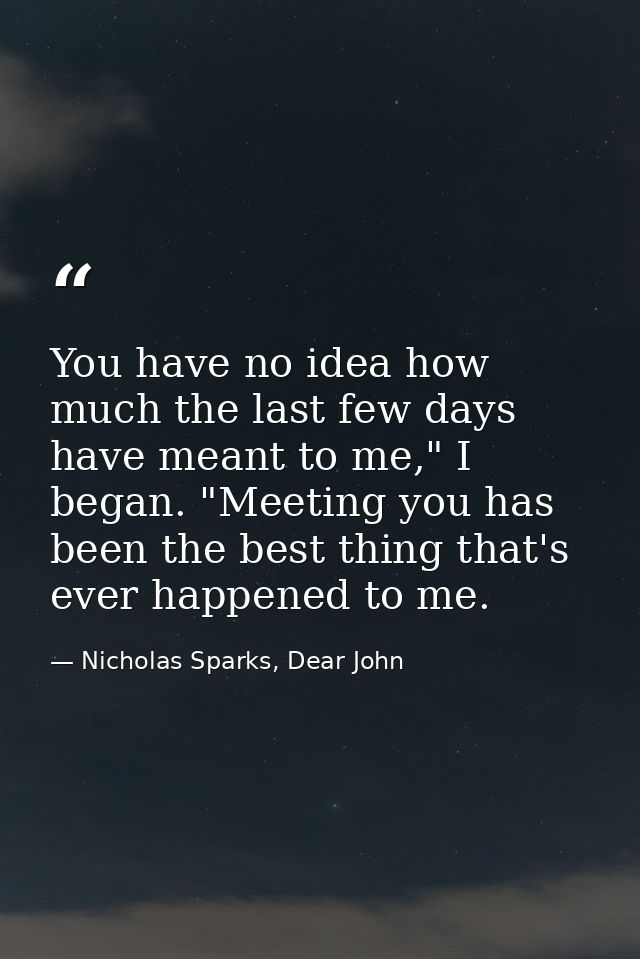 You have no idea how much the last few days have meant to me," I began. "Meeting you has been the best thing that's ever — Nicholas Sparks, Dear John
