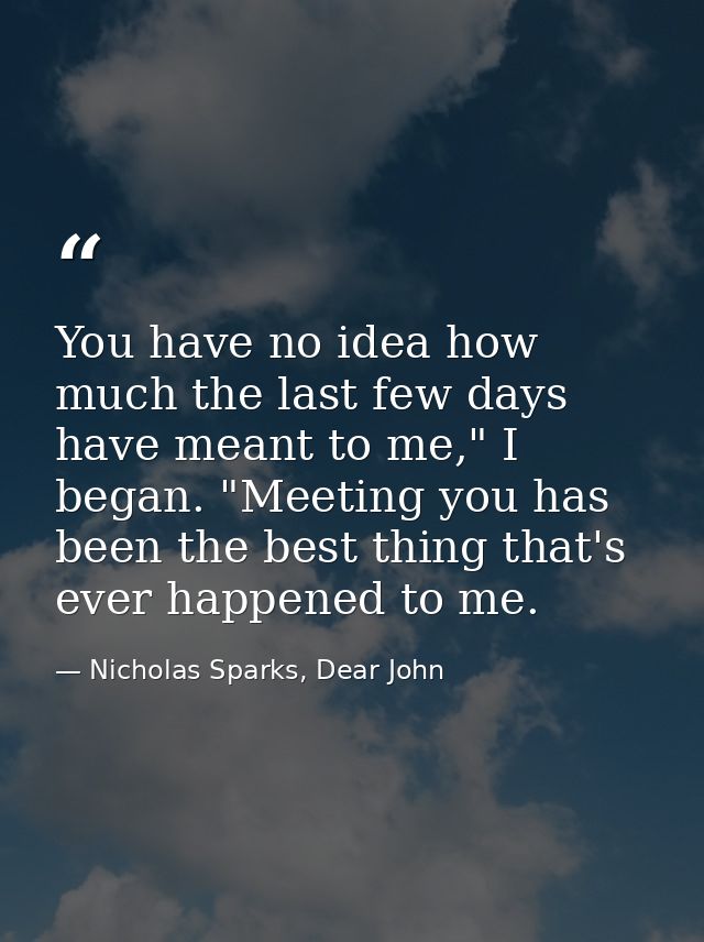 You have no idea how much the last few days have meant to me," I began. "Meeting you has been the best thing that's ever — Nicholas Sparks, Dear John