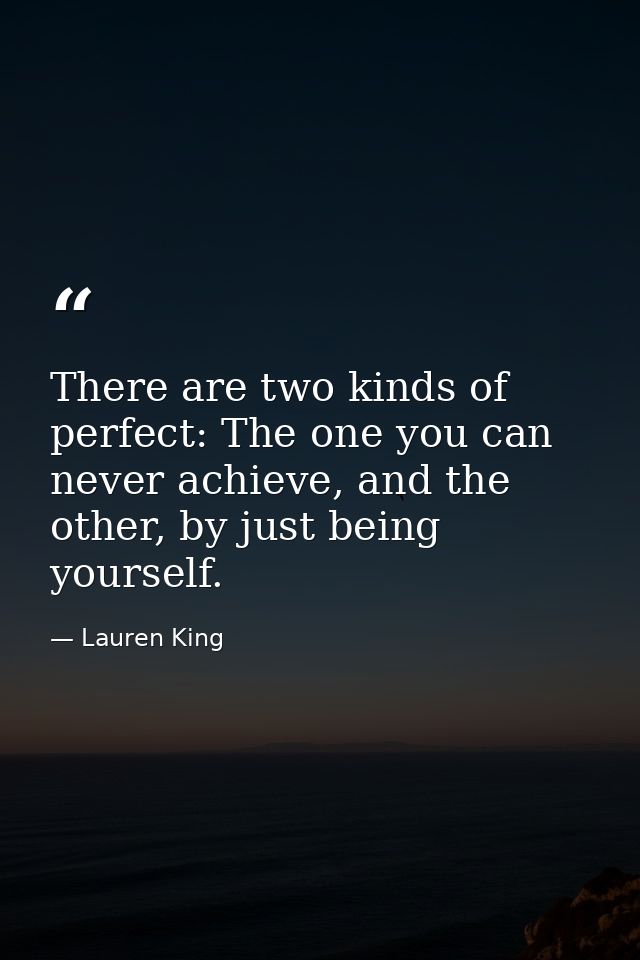 There are two kinds of perfect: The one you can never achieve, and the other, by just being yourself. — Lauren King