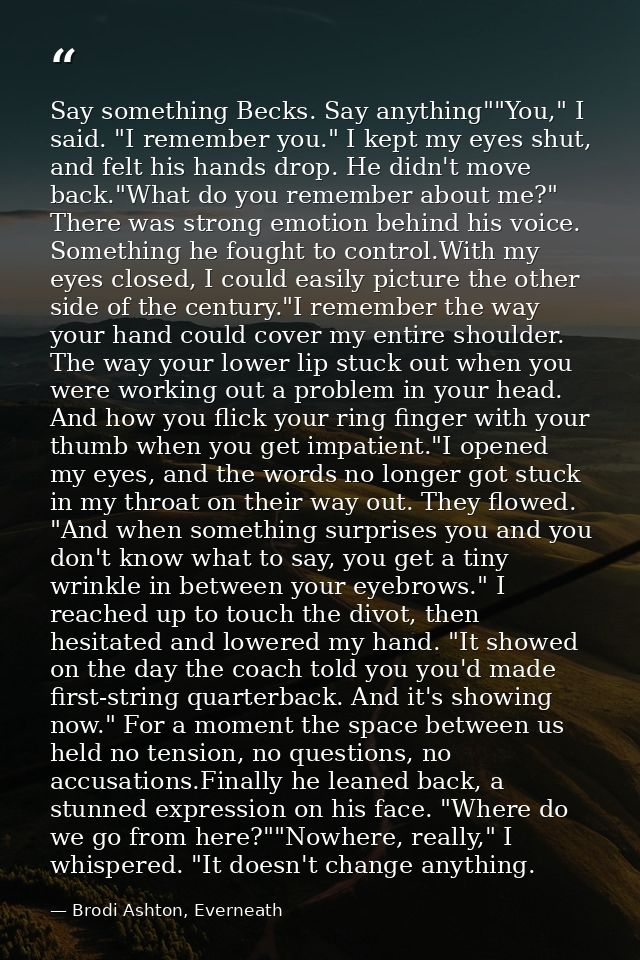 Say something Becks. Say anything""You," I said. "I remember you." I kept my eyes shut, and felt his hands drop. He didn — Brodi Ashton, Everneath