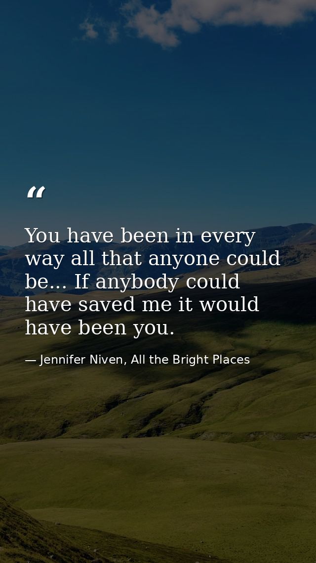 You have been in every way all that anyone could be... If anybody could have saved me it would have been you. — Jennifer Niven, All the Bright Places
