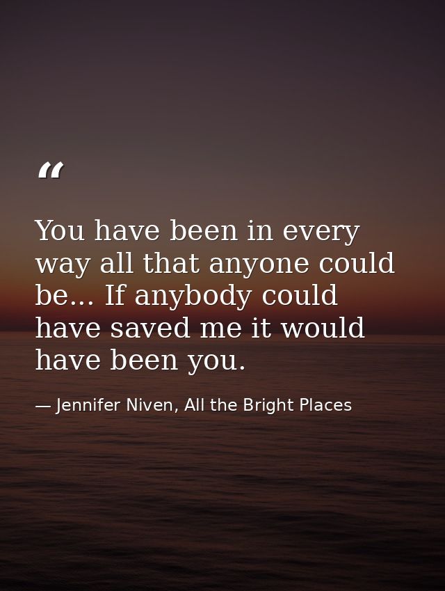 You have been in every way all that anyone could be... If anybody could have saved me it would have been you. — Jennifer Niven, All the Bright Places