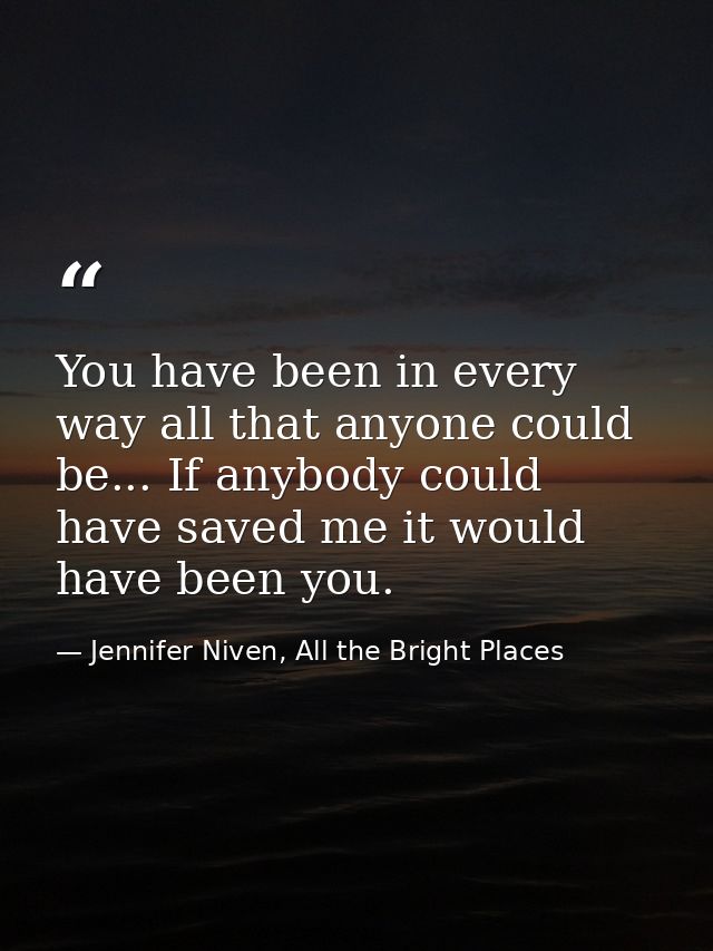 You have been in every way all that anyone could be... If anybody could have saved me it would have been you. — Jennifer Niven, All the Bright Places