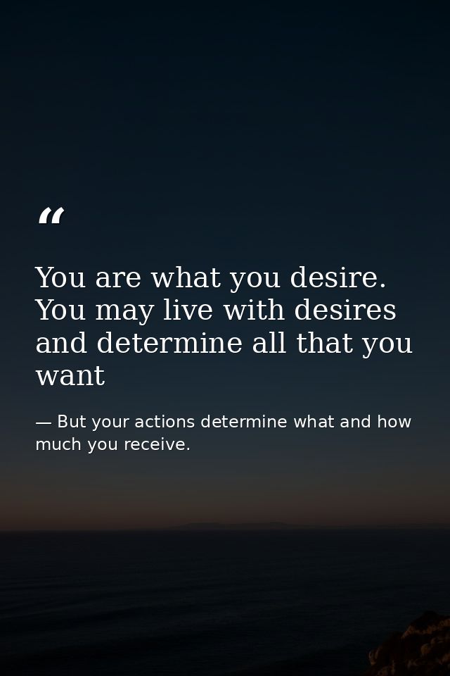You are what you desire. You may live with desires and determine all that you want — But your actions determine what and how much you receive.