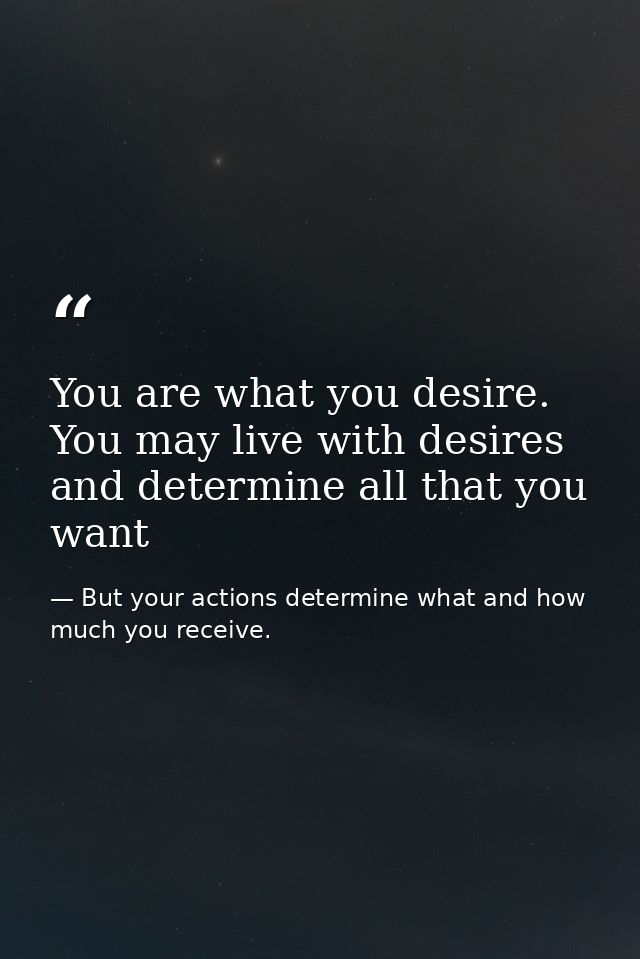 You are what you desire. You may live with desires and determine all that you want — But your actions determine what and how much you receive.