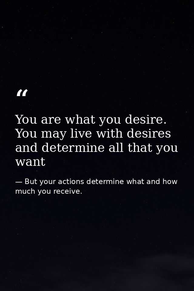 You are what you desire. You may live with desires and determine all that you want — But your actions determine what and how much you receive.