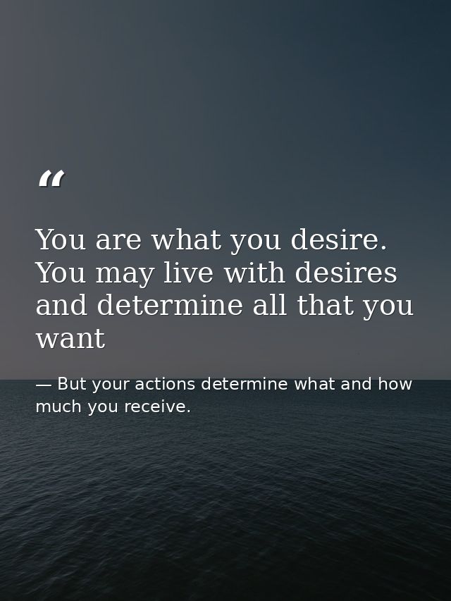 You are what you desire. You may live with desires and determine all that you want — But your actions determine what and how much you receive.