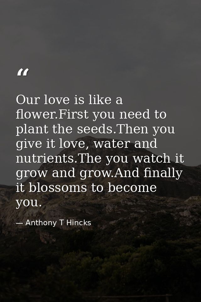 Our love is like a flower.First you need to plant the seeds.Then you give it love, water and nutrients.The you watch it  — Anthony T Hincks