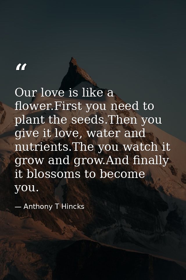 Our love is like a flower.First you need to plant the seeds.Then you give it love, water and nutrients.The you watch it  — Anthony T Hincks