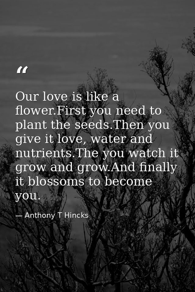 Our love is like a flower.First you need to plant the seeds.Then you give it love, water and nutrients.The you watch it  — Anthony T Hincks