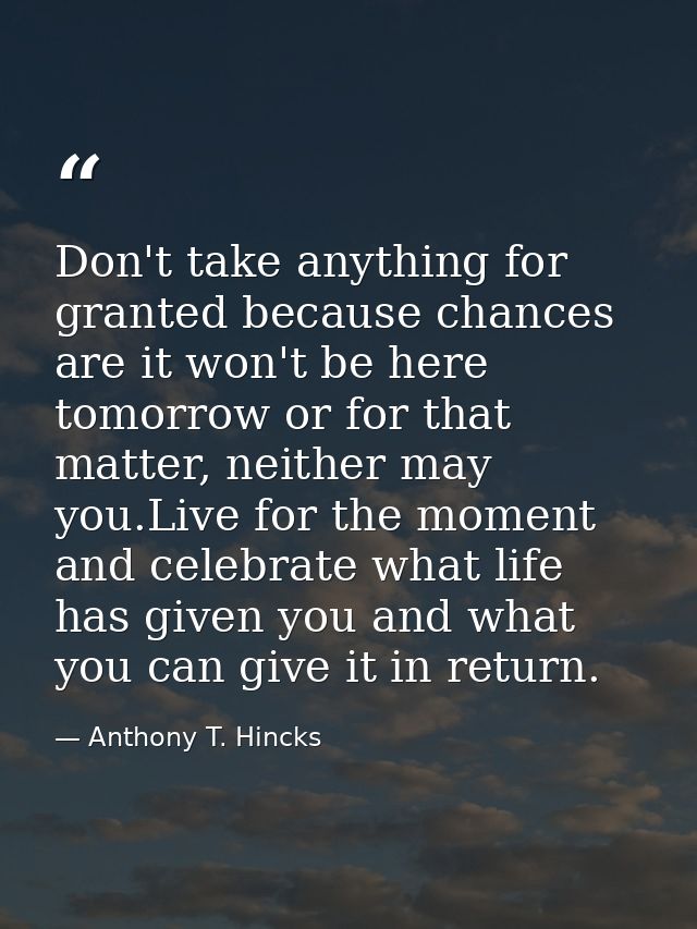 Don't take anything for granted because chances are it won't be here tomorrow or for that matter, neither may you.Live f — Anthony T. Hincks