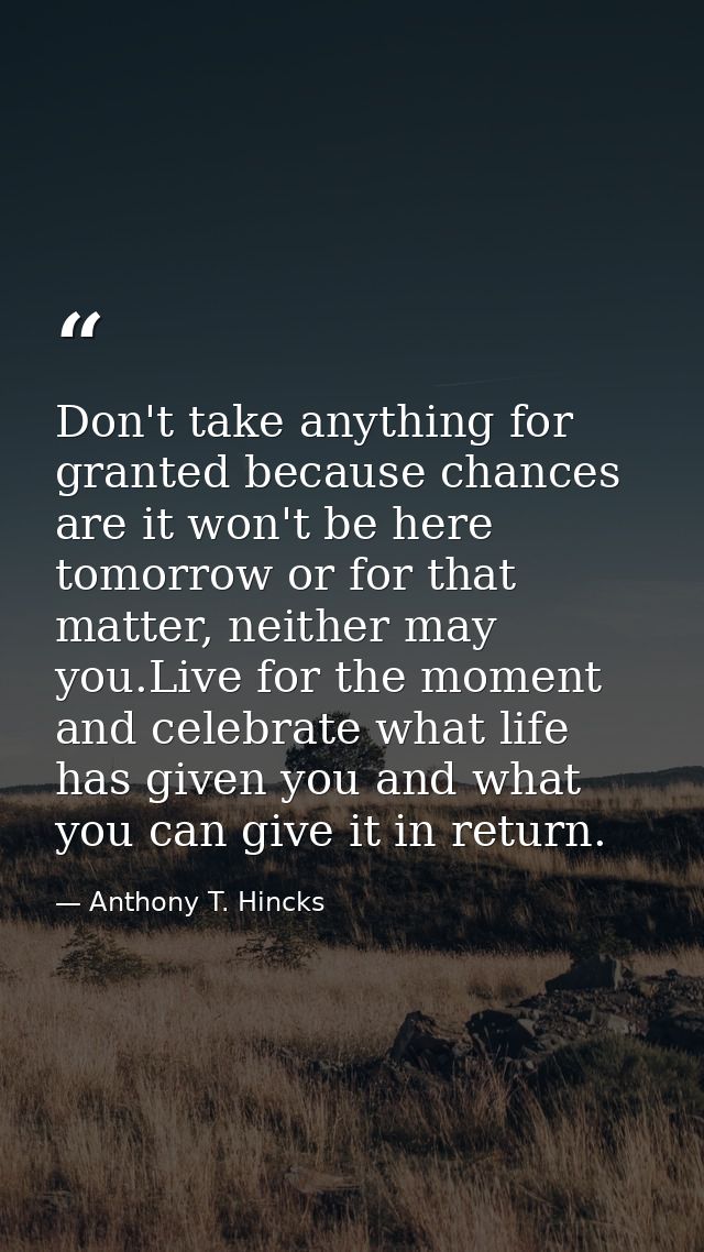Don't take anything for granted because chances are it won't be here tomorrow or for that matter, neither may you.Live f — Anthony T. Hincks