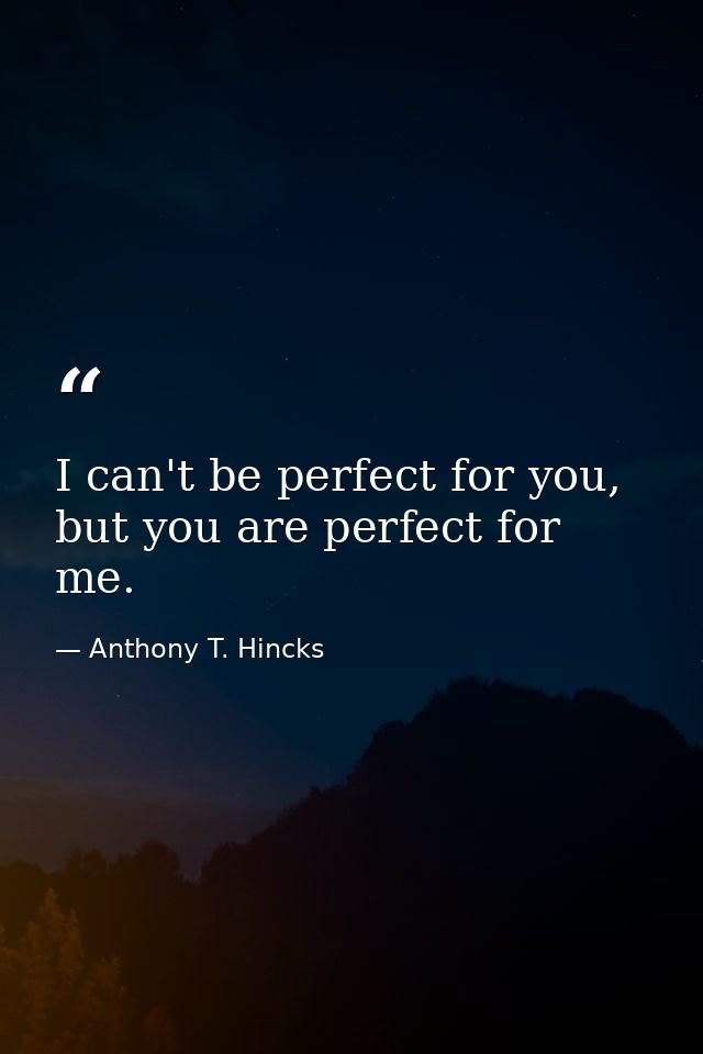 I can't be perfect for you, but you are perfect for me. — Anthony T. Hincks