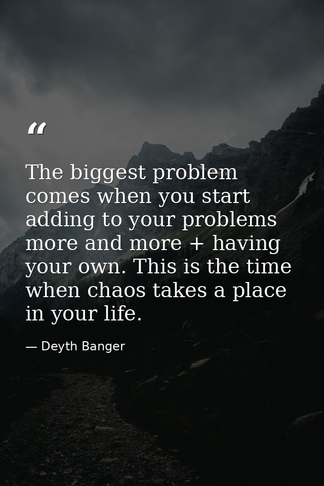 The biggest problem comes when you start adding to your problems more and more + having your own. This is the time when  — Deyth Banger