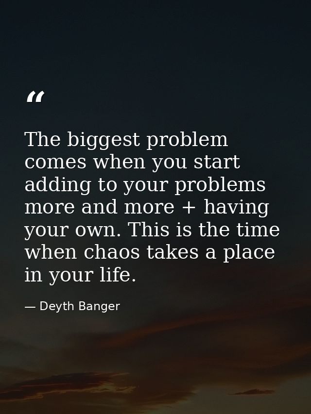 The biggest problem comes when you start adding to your problems more and more + having your own. This is the time when  — Deyth Banger