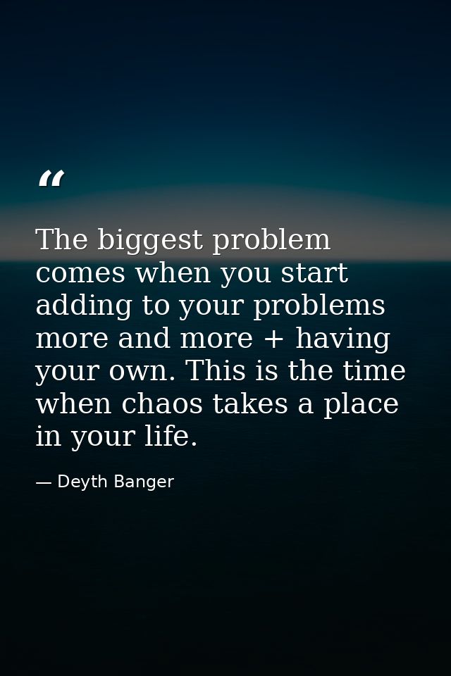 The biggest problem comes when you start adding to your problems more and more + having your own. This is the time when  — Deyth Banger