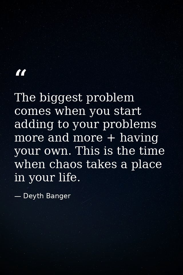 The biggest problem comes when you start adding to your problems more and more + having your own. This is the time when  — Deyth Banger