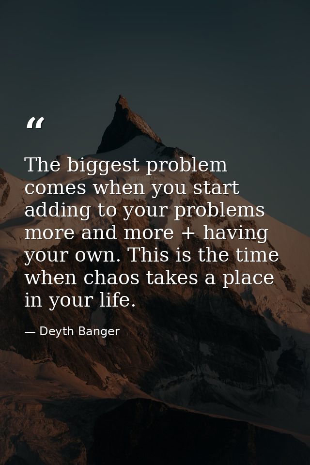 The biggest problem comes when you start adding to your problems more and more + having your own. This is the time when  — Deyth Banger