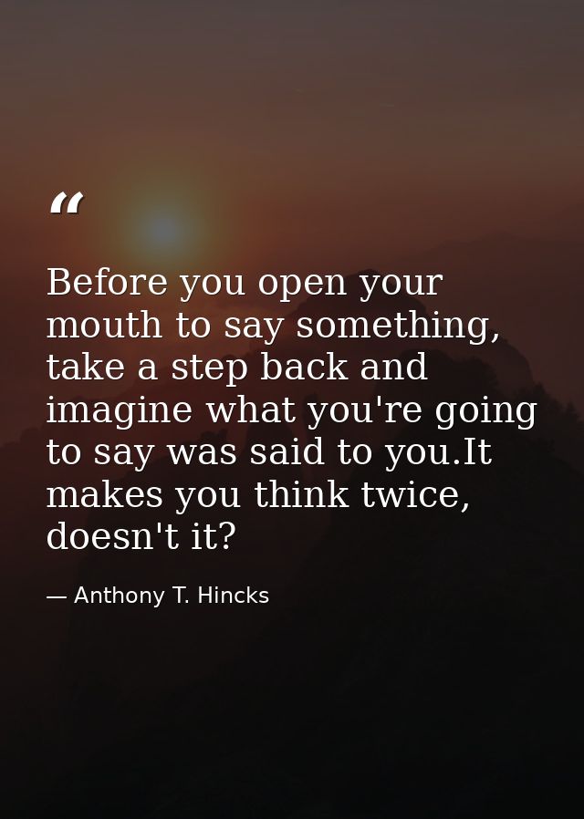 Before you open your mouth to say something, take a step back and imagine what you're going to say was said to you.It ma — Anthony T. Hincks