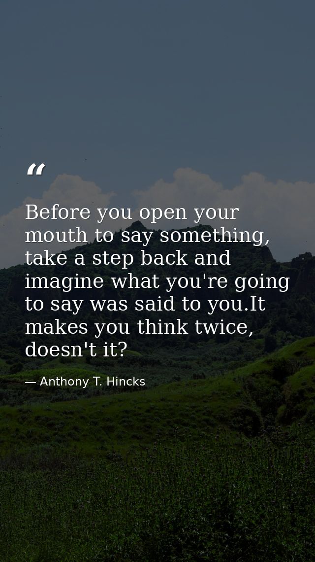 Before you open your mouth to say something, take a step back and imagine what you're going to say was said to you.It ma — Anthony T. Hincks