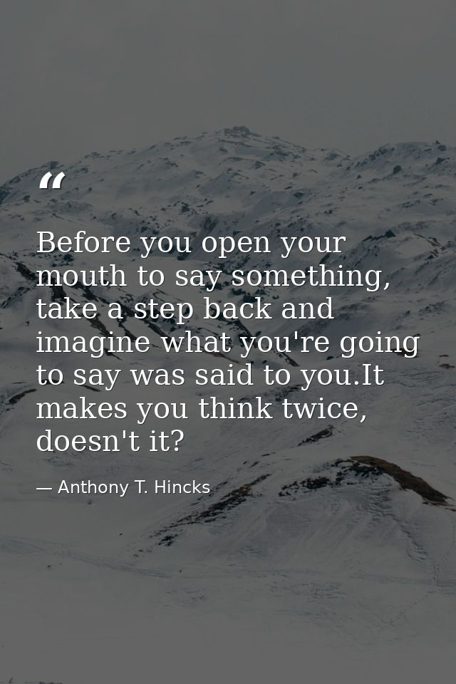 Before you open your mouth to say something, take a step back and imagine what you're going to say was said to you.It ma — Anthony T. Hincks