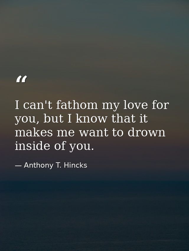 I can't fathom my love for you, but I know that it makes me want to drown inside of you. — Anthony T. Hincks