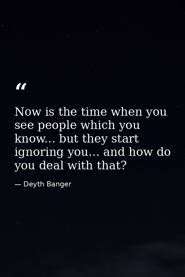 Now is the time when you see people which you know... but they start ignoring you... and how do you deal with that? — Deyth Banger