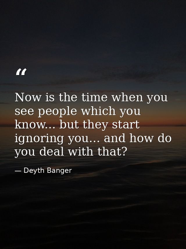Now is the time when you see people which you know... but they start ignoring you... and how do you deal with that? — Deyth Banger