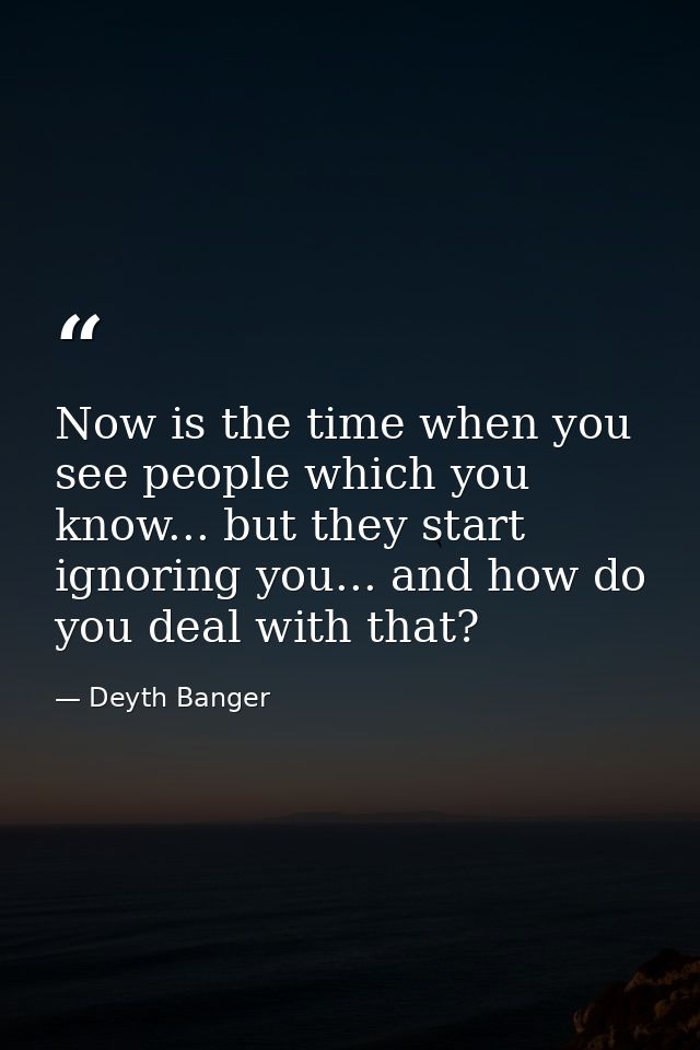 Now is the time when you see people which you know... but they start ignoring you... and how do you deal with that? — Deyth Banger