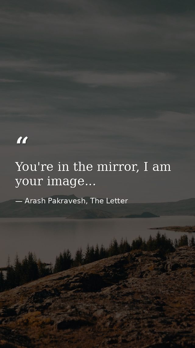 You're in the mirror, I am your image... — Arash Pakravesh, The Letter