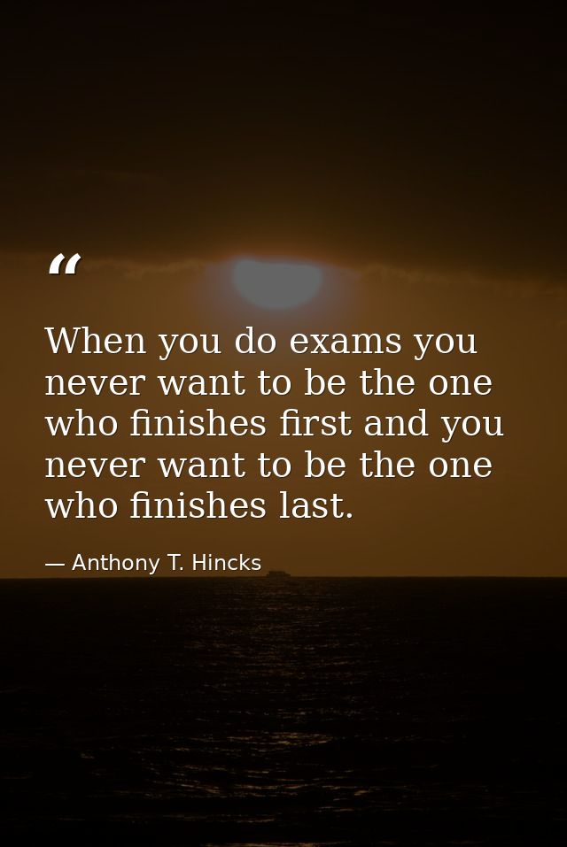 When you do exams you never want to be the one who finishes first and you never want to be the one who finishes last. — Anthony T. Hincks