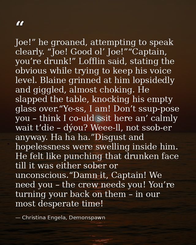 Joe!” he groaned, attempting to speak clearly. “Joe! Good ol’ Joe!”“Captain, you’re drunk!” Lofflin said, stating the ob — Christina Engela, Demonspawn