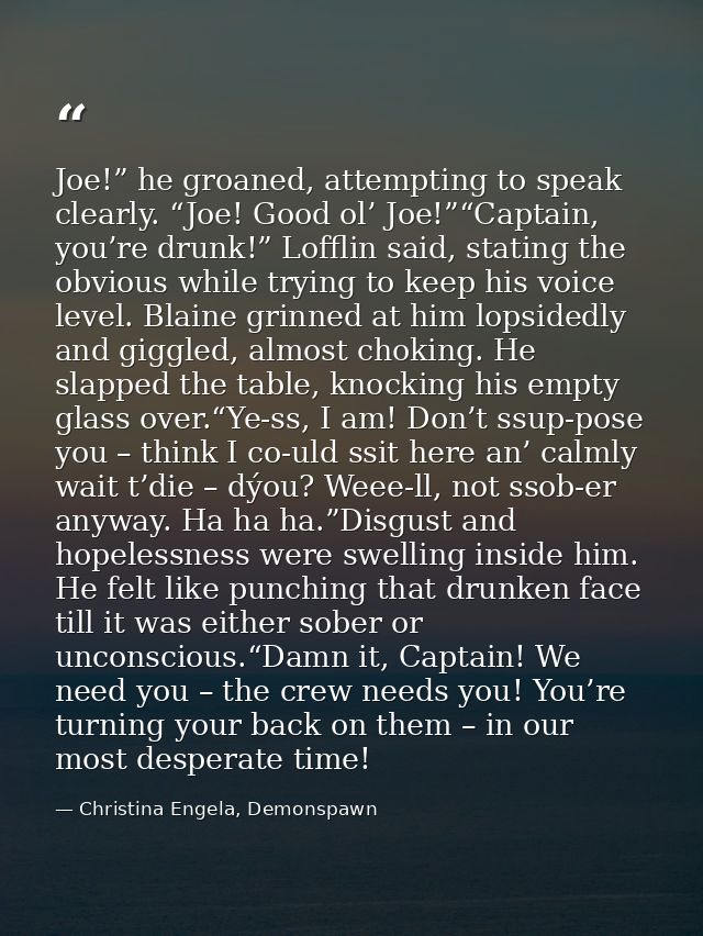 Joe!” he groaned, attempting to speak clearly. “Joe! Good ol’ Joe!”“Captain, you’re drunk!” Lofflin said, stating the ob — Christina Engela, Demonspawn
