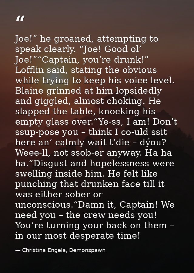 Joe!” he groaned, attempting to speak clearly. “Joe! Good ol’ Joe!”“Captain, you’re drunk!” Lofflin said, stating the ob — Christina Engela, Demonspawn