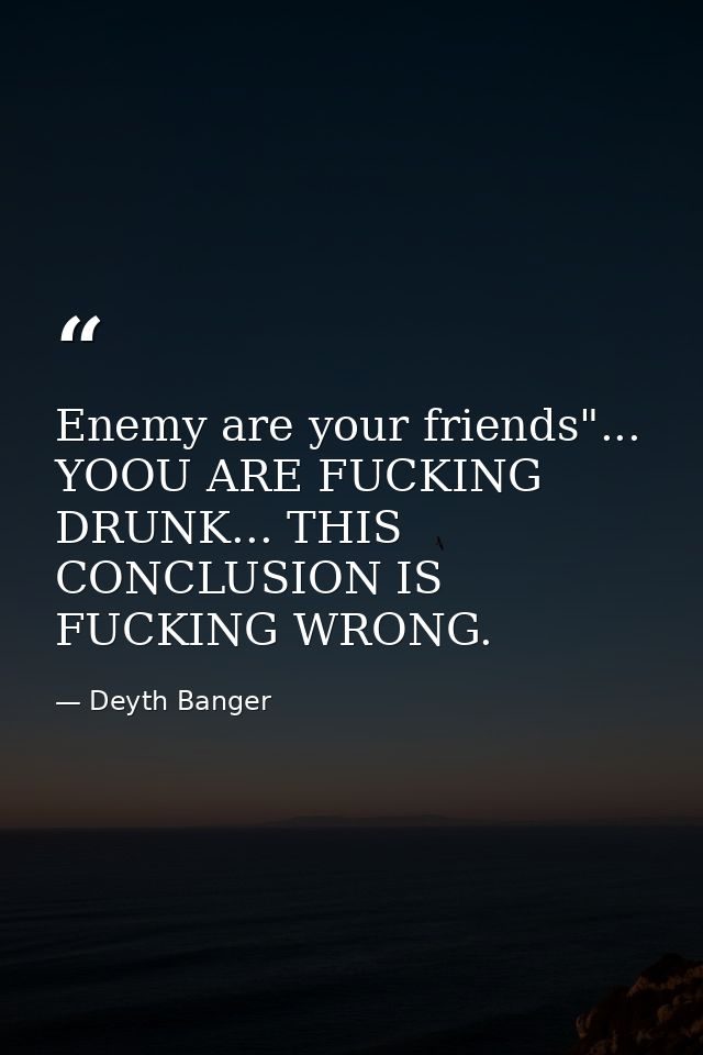 Enemy are your friends"... YOOU ARE FUCKING DRUNK... THIS CONCLUSION IS FUCKING WRONG. — Deyth Banger