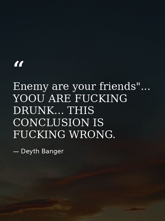 Enemy are your friends"... YOOU ARE FUCKING DRUNK... THIS CONCLUSION IS FUCKING WRONG. — Deyth Banger